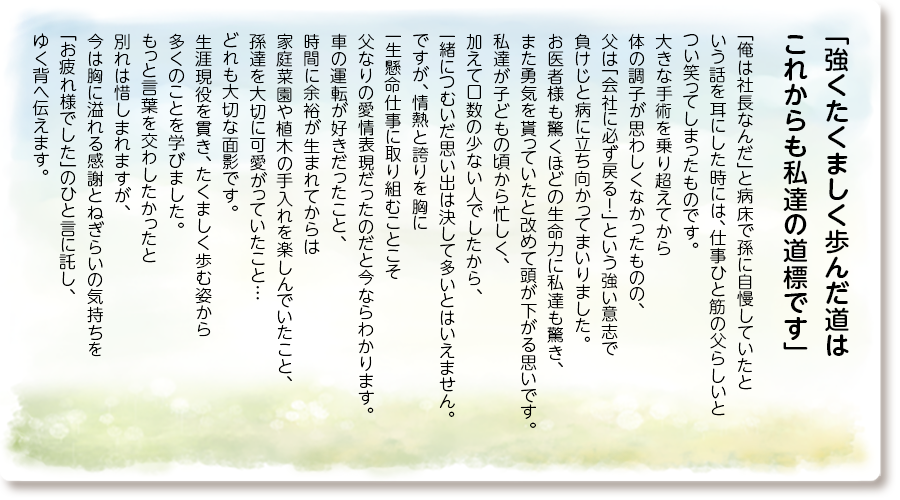 「強くたくましく歩んだ道はこれからも私達の道標です」
「俺は社長なんだ」と病床で孫に自慢していたと いう話を耳にした時には、仕事ひと筋の父らしいと つい笑ってしまったものです。大きな手術を乗り超えてから体の調子が思わしくなかったものの、父は「会社に必ず戻る！」という強い意志で 負けじと病に立ち向かってまいりました。 お医者様も驚くほどの生命力に私達も驚き、また勇気を貰っていたと改めて頭が下がる思いです。私達が子どもの頃から忙しく、加えて口数の 少ない人でしたから、一緒につむいだ思い出は決して多いとはいえません。ですが、情熱と誇りを 胸に一生懸命仕事に取り組むことこそ 父なりの愛情表現だったのだと今ならわかります。 車の運転が好きだったこと、時間に余裕が生まれ てからは家庭菜園や植木の手入れを楽しんでいたこと、孫達を大切に可愛がっていたこと… どれも大切な面影です。生涯現役を貫き、 たくましく歩む姿から多くのことを学びました。 もっと言葉を交わしたかったと別れは惜しまれ ますが、今は胸に溢れる感謝とねぎらいの 気持ちを「お疲れ様でした」のひと言に託し、 ゆく背へ伝えます。