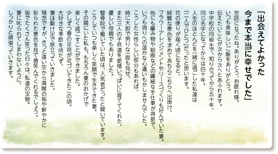 「出会えてよかった 今まで本当に幸せでした」
世話になったね。ありがとう、お疲れ様。 いつも美味しいご飯をありがとう。伝えたいことが次から次へとあふれます。中学校の同級生で、知り合ってから五十年、同じ名字になってからは四十年。人生のほとんどを一緒に過ごした私達は「二人でひとつ」だったと思います。 花の便りが届く頃になると、綺麗な景色を求めてあちらこちらへ出掛け、フラワーアレンジメントやリースづくりも好んでいた妻。他にも編み物や絵画などの繊細な手仕事が得意で、いつも周りへの温かな心遣いもかしませんでした。 こうした女性らしい部分もあれば、時に大胆で男りな一面も見せ、また三人の子供達を愛情いっぱいに育ててくれた、優しい母親でもありました。 整骨院で働いていた頃は、人気者だったと聞いています。こうしていつも楽しく笑顔で生きてきた妻。 その隣にいた私も、もちろん妻のおかげで楽しく過ごすことができました。 少しずつ春の足音が近づいてきたこの頃。 大好きな季節を待たず、妻は駆け足で旅立っていきました。残念ですが、きっと遠い空から満開の桜や鮮やかに彩られた景色を見て微笑んでくれるでしょう。皆でたくさん笑った日々は、私達の宝物。妻に叱られてしまわないように、しっかりと頑張っていきます。