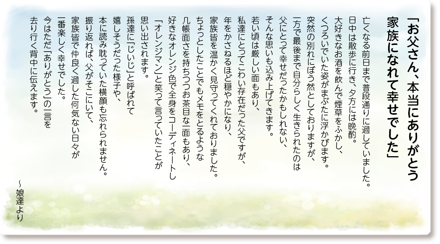「お父さん、本当にありがとう 家族になれて幸せでした」
亡くなる前日まで普段通りに過していました。 日中は散歩に行き、夕方には晩酌。 大好きなお酒を飲んで煙草をふかし、くつろいでいた姿がまぶたに浮かびます。 突然の別れにぼう然としておりますが、一方で最後まで自分らしく生きられたのは父にとって幸せだったかもしれない、そんな思いも込み上げてきます。 若い頃は厳しい面もあり、私達にとってこわい存在だった父ですが、年をかさねるほど穏やかになり、家族皆を温かく見守ってくれておりました。 ちょっとしたことでもメモをとるような 几帳面さを持ちつつお茶目な一面もあり、好きなオレンジ色で全身をコーディネートし 「オレンジマン」と笑って言っていたことが思い出されます。孫達に「じいじ」と呼ばれて嬉しそうだった様子や、本に読み耽っていた横顔も忘れられません。 振り返れば、父がそこにいて、家族皆で仲良く過した何気ない日々が一番楽しく幸せでした。 今はただ「ありがとう」の一言を去り行く背中に伝えます。
～娘達より
