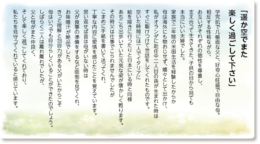 「遥か空でまた 楽しく過ごして下さい」
学究肌で几帳面な父と、好奇心旺盛で自由な母。 相反する性格ながら、お互いがそれぞれの個性を尊重し、支え合って生きてきた、子供の目から見ても本当にいい夫婦でした。 家族で二年間の米国生活を経験したからか母は海外にも物おじせず、嬉々として出かけ、私がオランダに赴任中二人目の孫が生まれた時はすぐに駆けつけて世話をしてくれたものです。 空いた時間には一人でイタリアに絵を描きに行ったりと日本にいる時と同様あちこち出歩いていた元気な姿が懐かしく甦ります。 その時父は仕事でこられませんでしたがこまめに手紙を書いて送ってくれ、丁寧な内容に愛情を感じたことを覚えています。 思い返せば昔は母がいない時は父が食事の準備をするなど面倒を見てくれ、お味噌汁が絶品でした。きっと理解と包容力がある父がいたからこそ母はいつでも自分らしくいることができたのでしょう。しばらく二人は離れ離れでしたが、父と母がまた仲良く、そして楽しく過ごしてくれており、私たちを見守ってくれていると感じています。