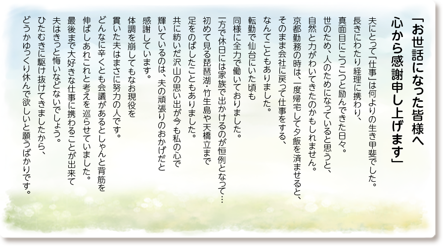 「お世話になった皆様へ 心から感謝申し上げます」
夫にとって「仕事」は何よりの生き甲斐でした。 長きにわたり経理に携わり、真面目にこつこつと 励んできた日々。世のため、人のためになって いると思うと、自然と力がわいてきたのかも しれません。京都勤務の時は、一度帰宅して 夕飯を済ませると、そのまま会社に戻って 仕事をする、なんてこともありました。 転勤で仙台にいた頃も同様に全力で 働いておりました。一方で休日には家族で 出かけるのが恒例となって… 初めて見る琵琶湖・竹生島や天橋立まで 足をのばしたこともありました。 共に紡いだ沢山の思い出が今も私の心で 輝いているのは、夫の頑張りのおかげだと 感謝しています。体調を崩してもなお現役を 貫いた夫はまさに努力の人です。 どんなに辛くとも会議があるとしゃんと背筋を 伸ばしあれこれと考えを巡らせていました。 最後まで大好きな仕事に携わることが出来て 夫はきっと悔いなどないでしょう。 ひたむきに駆け抜けてきましたから、 どうかゆっくり休んで欲しいと願うばかりです。