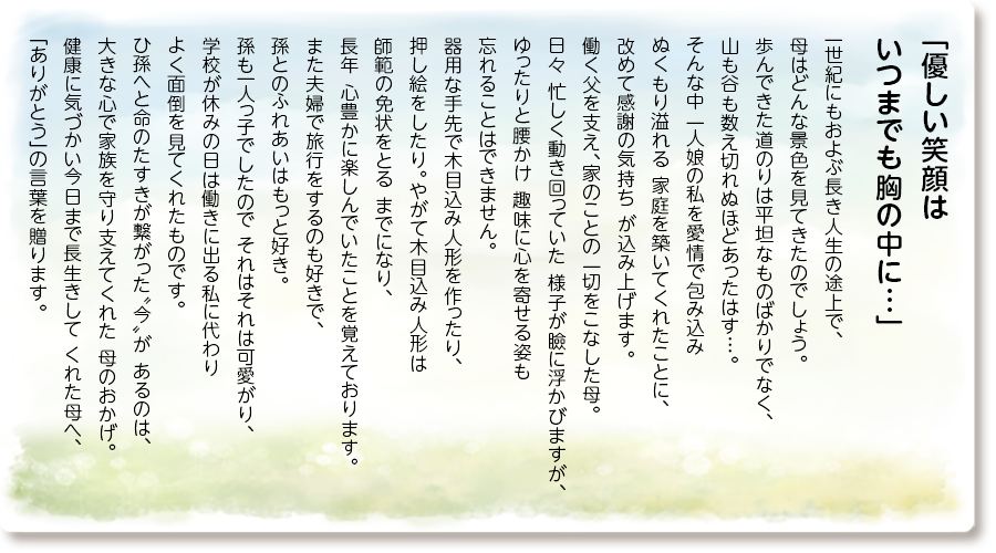 「優しい笑顔は いつまでも胸の中に…」
一世紀にもおよぶ長き人生の途上で、 母はどんな景色を見てきたのでしょう。 歩んできた道のりは平坦なものばかりでなく、 山も谷も数え切れぬほどあったはす…。そんな中 一人娘の私を愛情で包み込み ぬくもり溢れる 家庭を築いてくれたことに、改めて感謝の気持ち が込み上げます。働く父を支え、家のことの 一切をこなした母。日々 忙しく動き回っていた 様子が瞼に浮かびますが、ゆったりと腰かけ 趣味に心を寄せる姿も忘れることはできません。 器用な手先で木目込み人形を作ったり、押し絵をしたり。やがて木目込み人形は師範の免状をとる までになり、長年 心豊かに楽しんでいたことを 覚えております。また夫婦で旅行をするのも 好きで、孫とのふれあいはもっと好き。 孫も一人っ子でしたので それはそれは可愛がり、 学校が休みの日は働きに出る私に代わり よく面倒を見てくれたものです。 ひ孫へと命のたすきが繋がった〝今〟が あるのは、大きな心で家族を守り支えてくれた 母のおかげ。健康に気づかい今日まで長生きして くれた母へ、「ありがとう」の言葉を贈ります。