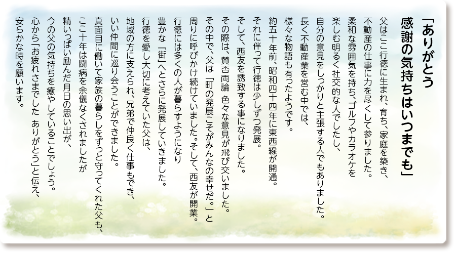 「ありがとう 感謝の気持ちはいつまでも」
父はここ行徳に生まれ、育ち、家庭を築き、 不動産の仕事に力を尽くして参りました。 柔和な雰囲気を持ち、ゴルフやカラオケを 楽しむ明るく社交的な人でしたし、自分の 意見をしっかりと主張する人でもありました。 長く不動産業を営む中では、様々な物語も有ったようです。約五十年前、昭和四十四年に東西線が 開通。それに伴って行徳は少しずつ発展。 そして、西友を誘致する事になりました。 その際は、賛否両論 色々な意見が飛び交いました。 その中で、父は『町の発展こそがみんなの幸せだ。』 と周りに呼びかけ続けていました。 そして、西友が開業。行徳には多くの人が暮らすようになり豊かな『街』へとさらに発展していきました。行徳を愛し大切に考えていた父は、地域の方に支えられ、兄弟で仲良く仕事もでき、いい仲間に巡り会うことができました。真面目に働いて家族の暮らしをずっと守ってくれた父も、ここ十年は闘病を余儀なくされましたが精いっぱい励んだ月日の思い出が、今の父の気持ちを癒やしていることでしょう。心から「お疲れさまでした ありがとう」と伝え、安らかな時を願います。