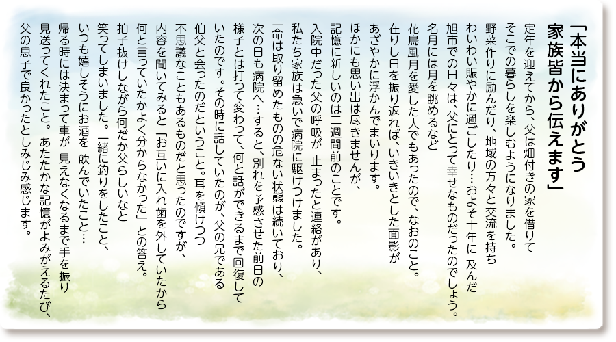 「本当にありがとう 家族皆から伝えます」
定年を迎えてから、父は畑付きの家を借りて そこでの暮らしを楽しむようになりました。 野菜作りに励んだり、地域の方々と交流を持ち わいわい賑やかに過ごしたり…およそ十年に 及んだ旭市での日々は、父にとって幸せなもの だったのでしょう。名月には月を眺めるなど 花鳥風月を愛した人でもあったので、なおのこと。在りし日を振り返れば、いきいきとした面影が あざやかに浮かんでまいります。 ほかにも思い出は尽きませんが、記憶に新しいのは二週間前のことです。入院中だった父の呼吸が 止まったと連絡があり、私たち家族は急いで病院に駆けつけました。一命は取り留めたものの危ない状態は続いており、次の日も病院へ…すると、 別れを予感させた前日の様子とは打って変わって、何と話ができるまで回復していたのです。 その時に話していたのが、父の兄である伯父と 会ったのだということ。耳を傾けつつ 不思議なこともあるものだと思ったのですが、 内容を聞いてみると「お互いに入れ歯を外していたから何と言っていたかよく分からなかった」 との答え。拍子抜けしながら何だか父らしいなと笑ってしまいました。 一緒に釣りをしたこと、いつも嬉しそうにお酒を 飲んでいたこと…帰る時には決まって車が 見えなくなるまで手を振り見送ってくれたこと。 あたたかな記憶がよみがえるたび、 父の息子で良かったとしみじみ感じます。