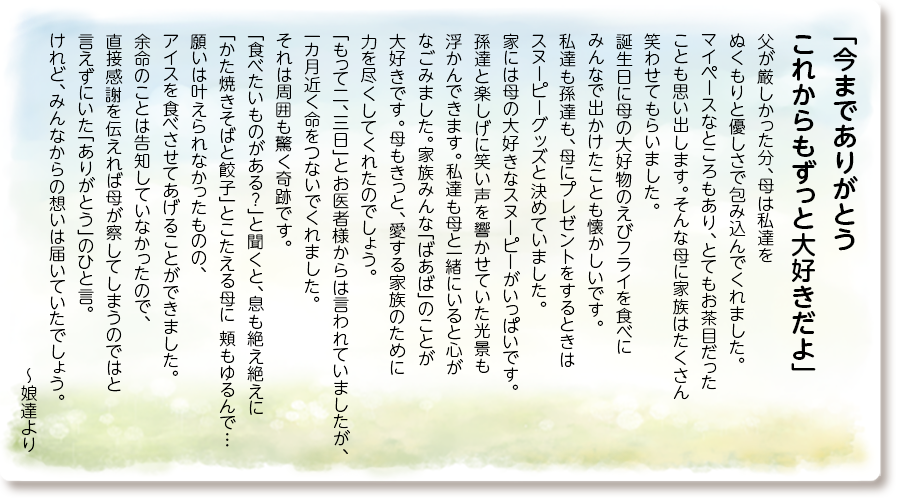「今までありがとう これからもずっと大好きだよ」
父が厳しかった分、母は私達を ぬくもりと優しさで包み込んでくれました。 マイペースなところもあり、とてもお茶目だった ことも思い出します。そんな母に家族はたくさん 笑わせてもらいました。 誕生日に母の大好物のえびフライを食べに みんなで出かけたことも懐かしいです。 私達も孫達も、母にプレゼントをするときは スヌーピーグッズと決めていました。 家には母の大好きなスヌーピーがいっぱいです。 孫達と楽しげに笑い声を響かせていた光景も 浮かんできます。私達も母と一緒にいると心が なごみました。家族みんな「ばあば」のことが 大好きです。母もきっと、愛する家族のために 力を尽くしてくれたのでしょう。 「もって二、三日」とお医者様からは言われて いましたが、一カ月近く命をつないでくれました。それは周囲も驚く奇跡です。 「食べたいものがある？」と聞くと、息も絶え絶えに 「かた焼きそばと餃子」とこたえる母に 頬もゆるんで…願いは叶えられなかったものの、 アイスを食べさせてあげることができました。 余命のことは告知していなかったので、 直接感謝を伝えれば母が察してしまうのではと 言えずにいた「ありがとう」のひと言。 けれど、みんなからの想いは届いていたでしょう。 ～娘達より
