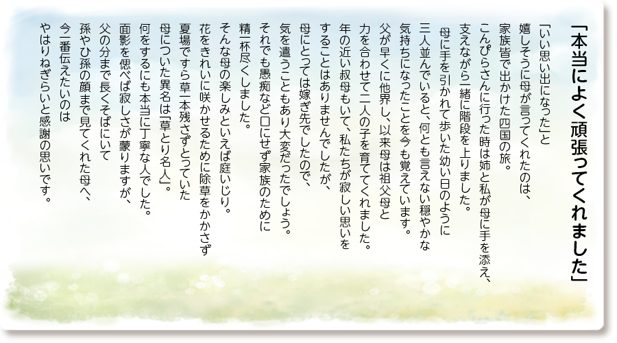 「本当によく頑張ってくれました」
「いい思い出になった」と嬉しそうに母が 言ってくれたのは、家族皆で出かけた四国の旅。 こんぴらさんに行った時は姉と私が母に手を添え、支えながら一緒に階段を上りました。 母に手を引かれて歩いた幼い日のように 三人並んでいると、何とも言えない穏やかな 気持ちになったことを今も覚えています。 父が早くに他界し、以来母は祖父母と 力を合わせて二人の子を育ててくれました。 年の近い叔母もいて、私たちが寂しい思いを することはありませんでしたが、 母にとっては嫁ぎ先でしたので、 気を遣うこともあり大変だったでしょう。 それでも愚痴など口にせず家族のために 精一杯尽くしました。 そんな母の楽しみといえば庭いじり。 花をきれいに咲かせるために除草をかかさず 夏場ですら草一本残さずとっていた 母についた異名は「草とり名人」。 何をするにも本当に丁寧な人でした。 面影を偲べば寂しさが蒙りますが、 父の分まで長くそばにいて 孫やひ孫の顔まで見てくれた母へ、 今一番伝えたいのはやはりねぎらいと 感謝の思いです。
