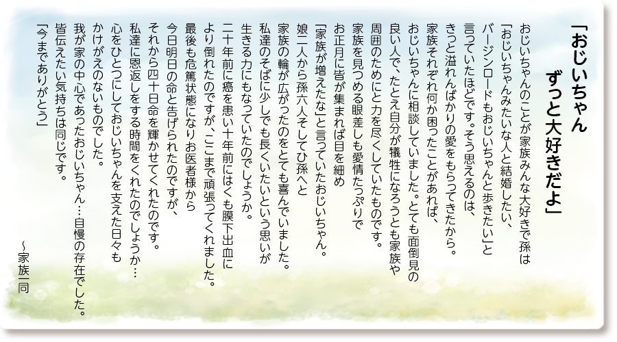 「おじいちゃんずっと大好きだよ」
おじいちゃんのことが家族みんな大好きで孫は「おじいちゃんみたいな人と結婚したい、バージンロードもおじいちゃんと歩きたい」と言っていたほどです。そう思えるのは、きっと溢れんばかりの愛をもらってきたから。
家族それぞれ何か困ったことがあれば、おじいちゃんに相談していました。とても面倒見の良い人で、たとえ自分が犠牲になろうとも家族や周囲のためにと力を尽くしていたものです。
家族を見つめる眼差しも愛情たっぷりでお正月に皆が集まれば目を細め「家族が増えたな」と言っていたおじいちゃん。
娘二人から孫六人そしてひ孫へと家族の輪が広がったのをとても喜んでいました。
私達のそばに少しでも長くいたいという思いが生きる力にもなっていたのでしょうか。
二十年前に癌を患い十年前にはくも膜下出血により倒れたのですが、ここまで頑張ってくれました。
最後も危篤状態になりお医者様から今日明日の命と告げられたのですが、それから四十日命を輝かせてくれたのです。
私達に恩返しをする時間をくれたのでしょうか…心をひとつにしておじいちゃんを支えた日々もかけがえのないものでした。
我が家の中心であったおじいちゃん…自慢の存在でした。皆伝えたい気持ちは同じです。「今までありがとう」〜家族一同