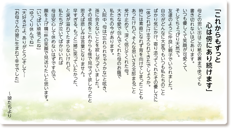 「これからもずっと心は傍にあり続けます」
母との思い出はこの紙の裏まで使っても書き切れないほどあります。
いつも優しくて笑顔が可愛くて、そしてちょっぴり天然で。
友達のように仲良し親子でいられました。
自分がどんなに大変でもいつも私たちのことばかり気にかけ、寄り添ってくれたその優しさに一体どれだけ支えられてきたでしょうか。
時には素直になれず背を向けてしまったこともあったけれど、そんな思いさえ全部まるごと受け止めて、深く信じてくれた母。
大きな愛で包んでくれた母のお蔭で私たちの今があります。
入院中、母は「忘れられちゃうかな」と呟き、孫に会えないことを寂しがっていました。
その成長をこれからも傍で見守って欲しかったと思えば悲しみは言葉になりません。
早すぎる、もっと一緒に笑っていたかった、と涙が溢れてたまらないけれど、私たちが泣いてばかりいれば母は安心して休めないはずですので、顔を上げ精一杯の笑顔で見送りたいと思います。
「いっぱい頑張ったね」「ゆっくり休んでね」「大好きだよ、ありがとう」そして…「お母さんの娘に生まれて幸せでした」
～娘たちより