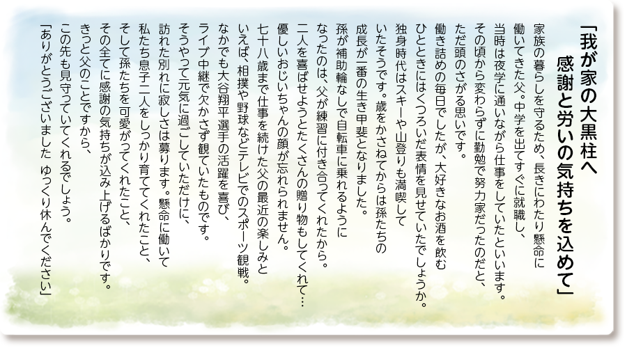 「我が家の大黒柱へ 感謝と労いの気持ちを込めて」
家族の暮らしを守るため、長きにわたり懸命に働いてきた父。
中学を出てすぐに就職し、当時は夜学に通いながら仕事をしていたといいます。
その頃から変わらずに勤勉で努力家だったのだと、ただ頭のさがる思いです。
働き詰めの毎日でしたが、大好きなお酒を飲むひとときにはくつろいだ表情を見せていたでしょうか。
独身時代はスキーや山登りも満喫していたそうです。歳をかさねてからは孫たちの成長が一番の生き甲斐となりました。
孫が補助輪なしで自転車に乗れるようになったのは、父が練習に付き合ってくれたから。
二人を喜ばせようとたくさんの贈り物もしてくれて…優しいおじいちゃんの顔が忘れられません。
七十八歳まで仕事を続けた父の最近の楽しみといえば、相撲や野球などテレビでのスポーツ観戦。なかでも大谷翔平選手の活躍を喜び、ライブ中継で欠かさず観ていたものです。
そうやって元気に過ごしていただけに、訪れた別れに寂しさは募ります。懸命に働いて私たち息子二人をしっかり育ててくれたこと、そして孫たちを可愛がってくれたこと、その全てに感謝の気持ちが込み上げるばかりです。
きっと父のことですから、この先も見守っていてくれるでしょう。
「ありがとうございました ゆっくり休んでください」