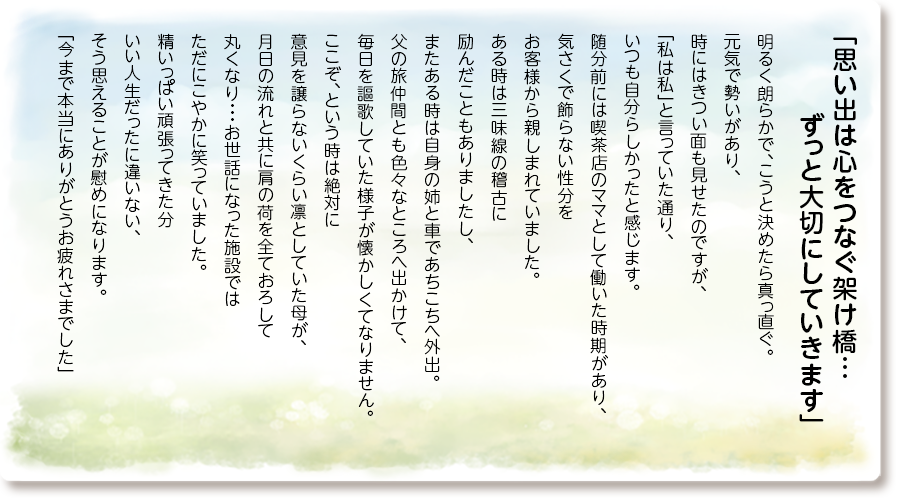「思い出は心をつなぐ架け橋… ずっと大切にしていきます」
明るく朗らかで、こうと決めたら真っ直ぐ。
元気で勢いがあり、時にはきつい面も見せたのですが、「私は私」と言っていた通り、いつも自分らしかったと感じます。
随分前には喫茶店のママとして働いた時期があり、気さくで飾らない性分をお客様から親しまれていました。
ある時は三味線の稽古に励んだこともありましたし、またある時は自身の姉と車であちこちへ外出。
父の旅仲間とも色々なところへ出かけて、毎日を謳歌していた様子が懐かしくてなりません。
ここぞ、という時は絶対に意見を譲らないくらい凛としていた母が、月日の流れと共に肩の荷を全ておろして丸くなり・・・お世話になった施設ではただにこやかに笑っていました。
精いっぱい頑張ってきた分いい人生だったに違いない、そう思えることが慰めになります。
「今まで本当にありがとうお疲れさまでした」
