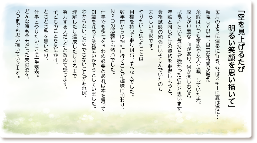 「空を見上げるたび 明るい笑顔を思い描いて」
毎月のように温泉に行き、冬はスキーに夏は海に…転職して以来、自由な時間が増え余暇はいつも家族や友人と過ごしていた夫。
寂しがり屋な一面があり、何か楽しむなら〝皆で〟という気持ちが強かったのだと思います。年齢と同じだけの資格を取得しようと、資格試験の勉強にいそしんでいたのも夫らしい面影です。
やりたいと思ったことは目標を持って取り組む、そんな人でした。
数年前からは神社に行くことが趣味に加わり、NPOの活動にも熱心でした。
仕事でも多忙をきわめ必要とあれば本を買って知識を深めて業務にいかそうとしていました。
わからないことやできないことがあれば、理解したり達成したりするまで努力する人だったと改めて感じます。
子どものことを気にかけ、ときどき私を思いやり、仕事とやりたいことに一生懸命。
どんな時も全力だった夫の姿を、いつまでも思い描いていきます。