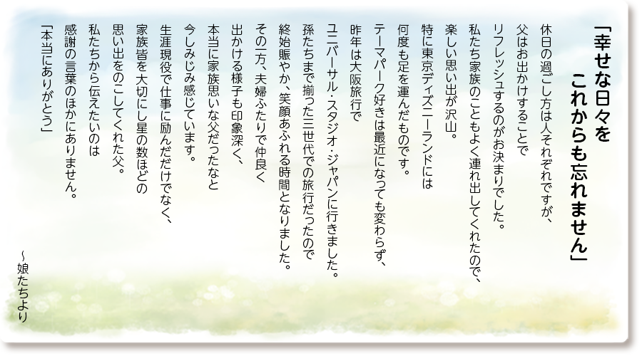 「幸せな日々を これからも忘れません」
休日の過ごし方は人それぞれですが、父はお出かけすることでリフレッシュするのがお決まりでした。
私たち家族のこともよく連れ出してくれたので、楽しい思い出が沢山。
特に東京ディズニーランドには何度も足を運んだものです。
テーマパーク好きは最近になっても変わらず、昨年は大阪旅行でユニバーサル･スタジオ･ジャパンに行きました。
孫たちまで揃った三世代での旅行だったので終始賑やか、笑顔あふれる時間となりました。
その一方、夫婦ふたりで仲良く出かける様子も印象深く、本当に家族思いな父だったなと今しみじみ感じています。
生涯現役で仕事に励んだだけでなく、家族皆を大切にし星の数ほどの思い出をのこしてくれた父。
私たちから伝えたいのは感謝の言葉のほかにありません。
「本当にありがとう」～娘たちより