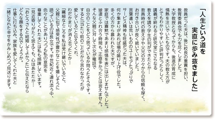 「人生という道を 実直に歩み抜きました」
教員だった夫は、後に校長の重責を担い、教育委員会でも力を尽くしました。
大学教授となってからも、後進の育成に情熱を注いでいたものです。夫の教え方がとてもわかりやすいと評判だったらしく、講義が終わると研究室にさらなる教えを請う学生の列ができたとか…
教員時代の教え子や父兄の方々からの信頼も厚く、お付き合いが長く続いていました。
言葉遣いは荒いもののユーモアたっぷりでサービス精神も旺盛だった夫は、何か集まりがあれば場の盛り上げ役でした。
多くの方から慕われた夫ですが、家庭では寡黙であまり感情を表には出しませんでした。
娘達とふれ合う時間も、正直多かったとは言えません。
そんな父親に対して次女が電話で自分のことをどう思っているか問うたそうです。
すると「当たり前のことだから言わなかったが愛している」と伝えてくれ、わだかまりが消え去ったとか…
「繊細なところを私は受け継いでいる」と、父親に似て感受性が豊かなことを嬉しそうに語っているのは長女です。
半世紀近く連れ添う中、色々なことがありつつも私の意思を尊重してくれた夫には私も感謝しています。
一見近寄りがたく思えても、心はあたたか…「おとうさんと結婚してよかった」と伝えたならどんな顔をするのでしょうか。
仕事に打ち込み、家族を愛してくれた夫と一緒になれた幸せをかみしめつつ見送ります。