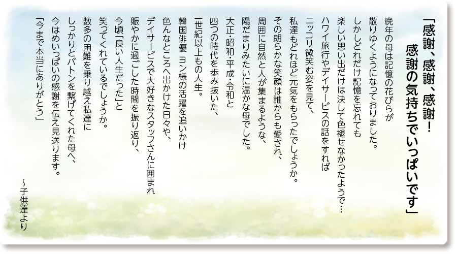 「感謝、感謝、感謝！ 感謝の気持ちでいっぱいです」
晩年の母は記憶の花びらが散りゆくようになっておりました。
しかしどれだけ記憶を忘れても楽しい思い出だけは決して色褪せなかったようで…ハワイ旅行やデイサービスの話をすればニッコリ微笑む姿を見て、私達もどれほど元気をもらったでしょうか。
その朗らかな笑顔は誰からも愛され、周囲に自然と人が集まるような、陽だまりみたいに温かな母でした。
大正・昭和・平成・令和と四つの時代を歩み抜いた、一世紀以上もの人生。
韓国俳優 ヨン様の活躍を追いかけ色んなところへ出かけた日々や、デイサービスで大好きなスタッフさんに囲まれ賑やかに過ごした時間を振り返り、今頃「良い人生だった」と笑ってくれているでしょうか。
数多の困難を乗り越え私達にしっかりとバトンを繋げてくれた母へ、今はめいっぱいの感謝を伝え見送ります。
「今まで本当にありがとう」～子供達より