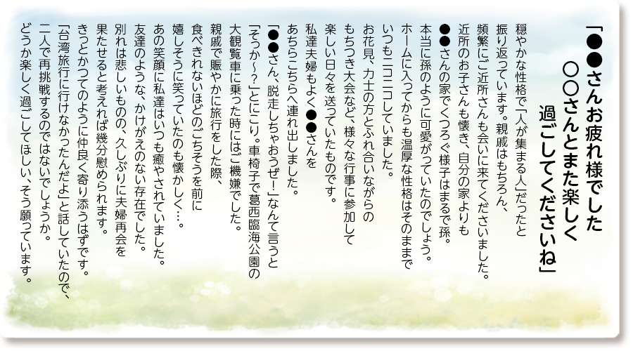 「●●さんお疲れ様でした 〇〇さんとまた楽しく過ごしてくださいね」
穏やかな性格で「人が集まる人」だったと振り返っています。
親戚はもちろん、頻繁にご近所さんも会いに来てくださいました。
近所のお子さんも懐き、自分の家よりも●●さんの家でくつろぐ様子はまるで孫。
本当に孫のように可愛がっていたのでしょう。
ホームに入ってからも温厚な性格はそのままでいつもニコニコしていました。
お花見、力士の方とふれ合いながらのもちつき大会など、様々な行事に参加して楽しい日々を送っていたものです。
私達夫婦もよく●●さんをあちらこちらへ連れ出しました。
「●●さん、脱走しちゃおうぜ！」なんて言うと「そっか～？」とにこり。車椅子で葛西臨海公園の大観覧車に乗った時にはご機嫌でした。
親戚で賑やかに旅行をした際、食べきれないほどのごちそうを前に嬉しそうに笑っていたのも懐かしく…。
あの笑顔に私達はいつも癒やされていました。
友達のような、かけがえのない存在でした。
別れは悲しいものの、久しぶりに夫婦再会を果たせると考えれば幾分慰められます。
きっとかつてのように仲良く寄り添うはずです。
「台湾旅行に行けなかったんだよ」と話していたので、二人で再挑戦するのではないでしょうか。
どうか楽しく過ごしてほしい、そう願っています。