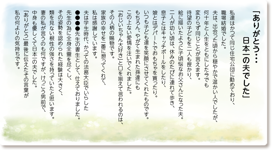 「ありがとう・・・日本一の夫でした」
私達はかつて同じ住宅公団に勤めており、職場結婚でした。
夫は、出会った頃から穏やかで温かい人でしたが、何十年と人生をともにした今でも変わらず同じことが言えます。
待望の子どもを二人も授かり、絵に描いたように子頃悩なお父さんになった夫。
二人が幼い頃は、休みのたびに連れて歩き、息子とはキャッチボールをしたり、娘とはデパートでおもちゃを買ったり。
いつも子ども達を笑顔にさせてくれたものです。
もちろん、やがて生まれた孫達にもこの上ない愛情を注いでくれました。
「おじいちゃん大好き」と口を揃えて言われるのは、その人柄の賜物です。
家族の幸せを一番に想ってくれて、私は感謝しています。
夫は学生時代、かつての法務大臣でいらした●●●●先生の書生として、仕えておりました。
先生の為に全身全霊を尽くし、その姿勢を認められた経験は大きく、類を見ない根性の強さを持っていたと思います。
妻の私が言うのも何ですが、けっこう男前で、中身も優しくて日本一の夫でした。
「ありがとう」最後に伝えたその言葉が私の何よりの気持ちです。