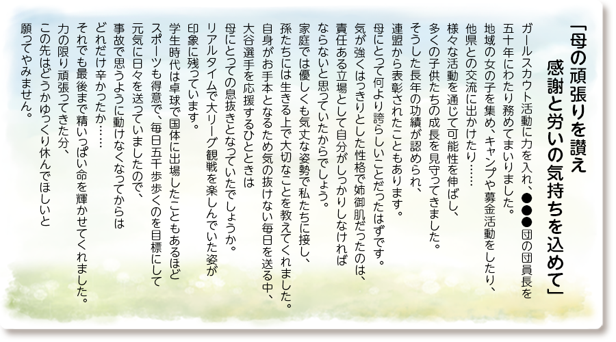「母の頑張りを讃え 感謝と労いの気持ちを込めて」
ガールスカウト活動に力を入れ、●●●団の団員長を五十年にわたり務めてまいりました。
地域の女の子を集め、キャンプや募金活動をしたり、他県との交流に出かけたり……
様々な活動を通じて可能性を伸ばし、多くの子供たちの成長を見守ってきました。
そうした長年の功績が認められ、連盟から表彰されたこともあります。
母にとって何より誇らしいことだったはずです。
気が強くはっきりとした性格で姉御肌だったのは、責任ある立場として自分がしっかりしなければならないと思っていたからでしょう。
家庭では優しくも気丈な姿勢で私たちに接し、孫たちには生きる上で大切なことを教えてくれました。
自身がお手本となるため気の抜けない毎日を送る中、大谷選手を応援するひとときは母にとっての息抜きとなっていたでしょうか。
リアルタイムで大リーグ観戦を楽しんでいた姿が印象に残っています。
学生時代は卓球で国体に出場したこともあるほどスポーツも得意で、毎日五千歩歩くのを目標にして元気に日々を送っていましたので、事故で思うように動けなくなってからはどれだけ辛かったか……
それでも最後まで精いっぱい命を輝かせてくれました。
力の限り頑張ってきた分、この先はどうかゆっくり休んでほしいと願ってやみません。